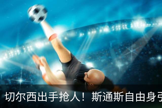 切尔西出手抢人！斯通斯自由身引蓝军枪手争夺
