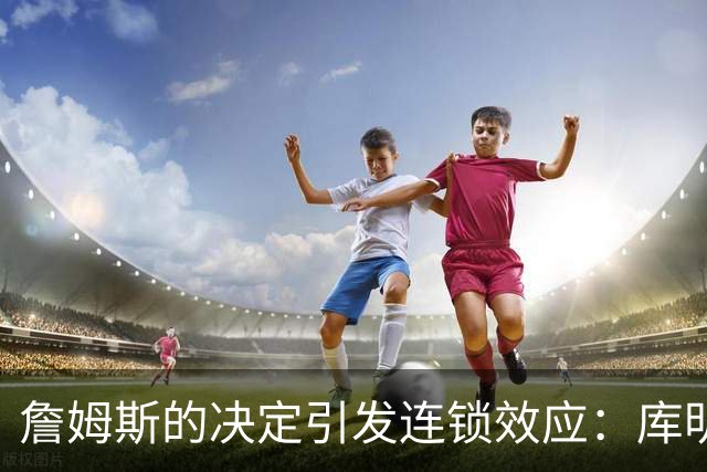 詹姆斯的决定引发连锁效应：库明加的自由球员市场走向与之紧密挂钩